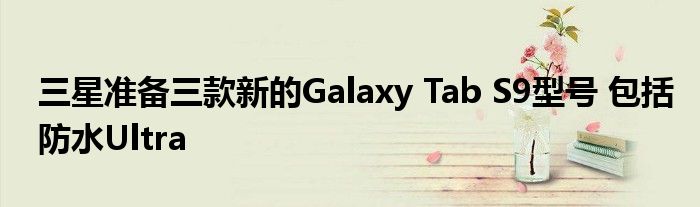 三星准备三款新的Galaxy Tab S9型号 包括防水Ultra