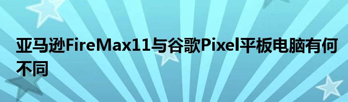 亚马逊FireMax11与谷歌Pixel平板电脑有何不同