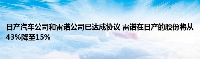 日产汽车公司和雷诺公司已达成协议 雷诺在日产的股份将从43%降至15%