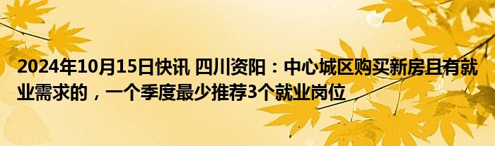 2024年10月15日快讯 四川资阳：中心城区购买新房且有就业需求的，一个季度最少推荐3个就业岗位