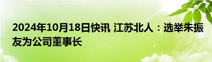 2024年10月18日快讯 江苏北人：选举朱振友为公司董事长