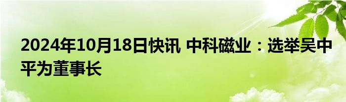 2024年10月18日快讯 中科磁业：选举吴中平为董事长