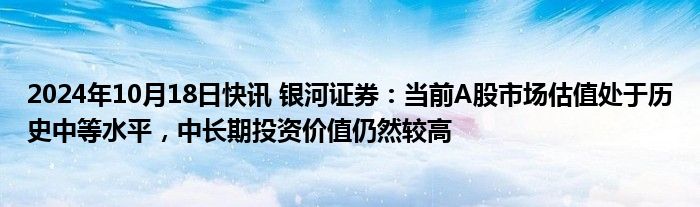 2024年10月18日快讯 银河证券：当前A股市场估值处于历史中等水平，中长期投资价值仍然较高