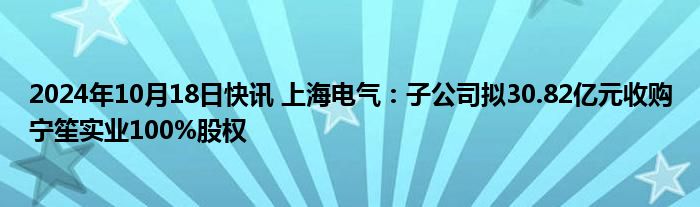 2024年10月18日快讯 上海电气：子公司拟30.82亿元收购宁笙实业100%股权