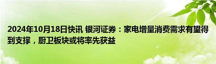 2024年10月18日快讯 银河证券：家电增量消费需求有望得到支撑，厨卫板块或将率先获益