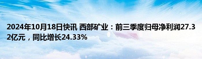 2024年10月18日快讯 西部矿业：前三季度归母净利润27.32亿元，同比增长24.33%