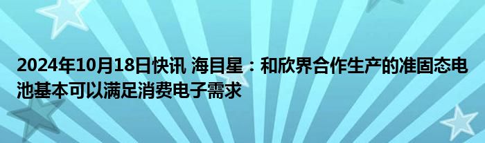 2024年10月18日快讯 海目星：和欣界合作生产的准固态电池基本可以满足消费电子需求