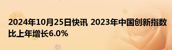 2024年10月25日快讯 2023年中国创新指数比上年增长6.0%