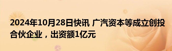 2024年10月28日快讯 广汽资本等成立创投合伙企业，出资额1亿元