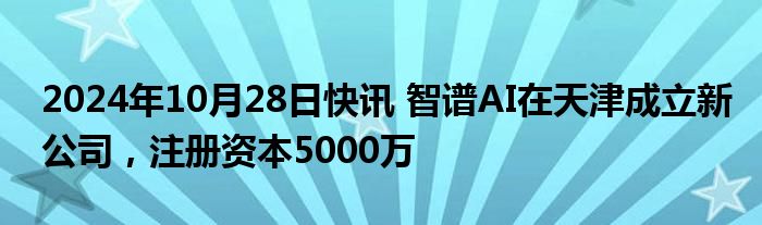 2024年10月28日快讯 智谱AI在天津成立新公司，注册资本5000万