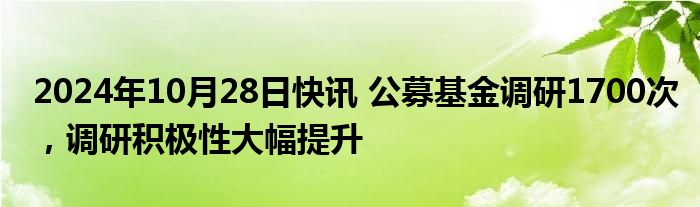 2024年10月28日快讯 公募基金调研1700次，调研积极性大幅提升