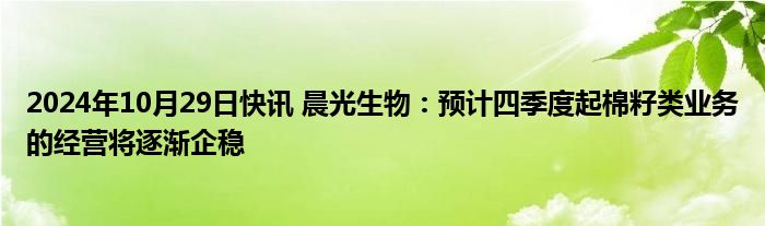 2024年10月29日快讯 晨光生物：预计四季度起棉籽类业务的经营将逐渐企稳