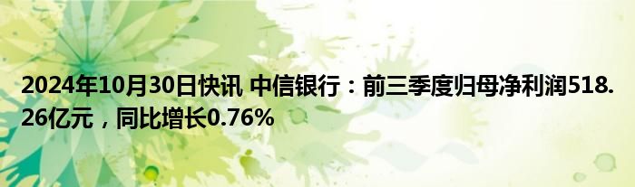 2024年10月30日快讯 中信银行：前三季度归母净利润518.26亿元，同比增长0.76%